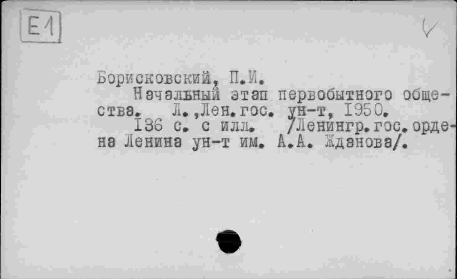 ﻿Борисковекий, П.И.
Начальный этап первобытного общества. Л.,Лен.гос. ун-т, 1950,
136 с. с илл. /Ленингр.гос.орде на Ленина ун-т им. А.А. Жданова/.